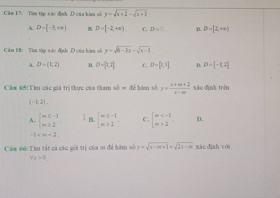 Tìm tập xác định D của hàm số y=sqrt(x+2)-sqrt(x+3).
A. D=[-3;+∈fty ). B. D=[-2;+∈fty ). C. D=□. D. D=[2;+∈fty )
Câu 18: Tìm tập xác định D của hàm số y=sqrt(6-3x)-sqrt(x-1).
A. D=(1;2). B. D=[1;2]. C. D=[1;3]. D. D=[-1;2]
Câu 65:Tìm các giá trị thực của tham số m để hàm số y= (x+m+2)/x-m  xác định trên
(-1;2).
A. beginarrayl m≤ -1 m≥ 2endarray.. B. beginarrayl m≤ -1 m≥ 2endarray.. C. beginarrayl m 2endarray.. D.
-1 . 
Cầu 66:Tìm tất cả các giá trị của m để hàm số y=sqrt(x-m+1)+sqrt(2x-m) xác định với
forall x>0.