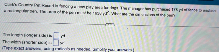 Clark's Country Pet Resort is fencing a new play area for dogs. The manager has purchased 178 yd of fence to enclose 
a rectangular pen. The area of the pen must be 1638yd^2. What are the dimensions of the pen? 
The length (longer side) is □ yd. 
The width (shorter side) is □ yd. 
(Type exact answers, using radicals as needed. Simplify your answers.)