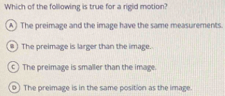 Which of the following is true for a rigid motion?
A The preimage and the image have the same measurements.
The preimage is larger than the image.
c) The preimage is smaller than the image.
p) The preimage is in the same position as the image.