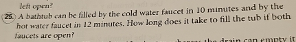 left open? 
25. A bathtub can be filled by the cold water faucet in 10 minutes and by the 
hot water faucet in 12 minutes. How long does it take to fill the tub if both 
faucets are open? 
drain can empty it