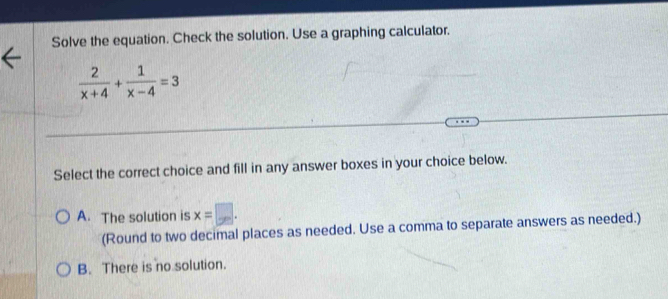 Solve the equation. Check the solution. Use a graphing calculator.
 2/x+4 + 1/x-4 =3
Select the correct choice and fill in any answer boxes in your choice below.
A. The solution is x=□. 
(Round to two decimal places as needed. Use a comma to separate answers as needed.)
B. There is no solution.