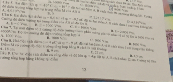 D overline =10V/m
B. 36000 V/m
Tham không cách nhau 10 cm. Xác định cường
dng đi qua hai điện tích đó và cách q; 5cm, cách q: 15cm
C. 18000 V/ns. 0)16000 V/m
độ điện trường tổng hợp tại trung điểm M của AB là
Câu 5. Hai điện tích q_1=-10°C,q_1=10°C đặt tại hai điểm A, B cách nhau 40 cm trong không khi. Cường
A. 4,5.10^5V/m B. 0. C. 2,25.10^5V/m
Câu 6. Hai điện tích điểm q_1=0.5nC và q_1=-0.5nC đặt tại hai điểm A, B cách nhau 6 cm trong không khi
D. 4.5.10^3V/m
Cường độ điện trưởng tại trung điểm của AB có độ lớn là E=5000V/m C. E=10000 V/m. D.
A. E=0V/m B.
Cầu 7. Tại một điệm có 2 cường độ điện trường thành phần vuỡng gốc với nà E=20000V/m là 3000 V/m và
4000V/m. Độ lớn cường độ điện trường tổng hợp là C. 5000 V/m. D. 6000 V/m.
Câu 8. Hai điện tích điểm q=4 μC và q_1=-9mu C
A. 1000 V/m. B. 7000 V/m đặt tại hai điểm A và B cách nhau 9 cm trong chấn không
Điểm M có cường độ điện trường tổng hợp băng 0 cách B một khoảng
A. 18 cm. B. 9 cm. C. 27 cm. D. 4,5 cm.
Câu 9, Cho hai điện tích điểm có cùng dầu và độ lớn
rường tổng hợp bằng không tại điểm q_1=4q_3 đặt tại A, B cách nhau 12 cm. Cường độ điện
13