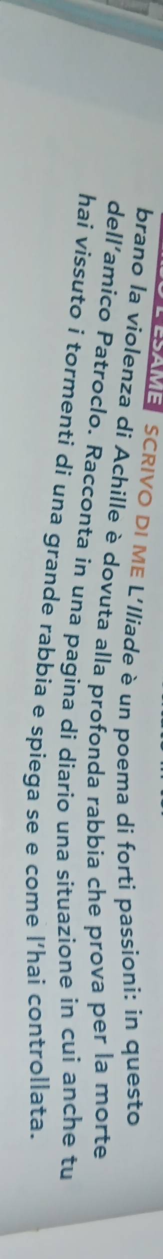 SCRIVO DI ME L'Iliade è un poema di forti passioni: in questo 
brano la violenza di Achille è dovuta alla profonda rabbia che prova per la morte 
dell’amico Patroclo. Racconta in una pagina di diario una situazione in cui anche tu 
hai vissuto i tormenti di una grande rabbia e spiega se e come l’hai controllata.