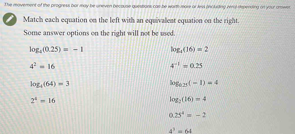 The movement of the progress bar may be uneven because questions can be worth more or less (including zero) depending on your answer
Match each equation on the left with an equivalent equation on the right.
Some answer options on the right will not be used.
log _4(0.25)=-1
log _4(16)=2
4^2=16
4^(-1)=0.25
log _4(64)=3
log _0.25(-1)=4
2^4=16
log _2(16)=4
0.25^4=-2
4^3=64