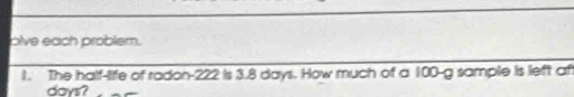 olve each problem. 
1. The half-life of radon- 222 is 3.8 days. How much of a 100-g sample is left af
days?