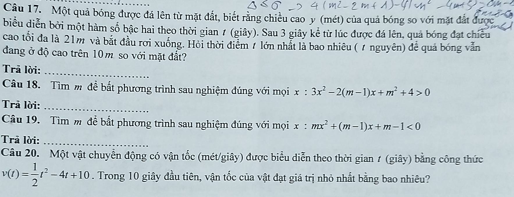 Một quả bóng được đá lên từ mặt đất, biết rằng chiều cao y (mét) của quả bóng so với mặt đất được
biểu diễn bởi một hàm số bậc hai theo thời gian ≠ (giây). Sau 3 giây kể từ lúc được đá lên, quả bóng đạt chiếu
cao tối đa là 21m và bắt đầu rơi xuống. Hỏi thời điểm t lớn nhất là bao nhiêu ( ự nguyên) để quả bóng vẫn
đang ở độ cao trên 10m so với mặt đất?
Trả lời:_
Câu 18. Tìm m để bất phương trình sau nghiệm đúng với mọi x:3x^2-2(m-1)x+m^2+4>0
Trả lời:_
Câu 19. Tìm m để bất phương trình sau nghiệm đúng với mọi x:mx^2+(m-1)x+m-1<0</tex> 
Trả lời:_
Câu 20. Một vật chuyển động có vận tốc (mét/giây) được biểu diễn theo thời gian ≠ (giây) bằng công thức
v(t)= 1/2 t^2-4t+10. Trong 10 giây đầu tiên, vận tốc của vật đạt giá trị nhỏ nhất bằng bao nhiêu?