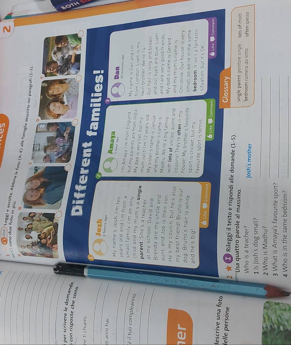 ices
2
_ci sono due foto in più.
____ 210) Leggi e ascolta. Abbina le foto 
_
_
_
_
_
_
per scrivere le domande.
con risposte che sono
ne ti chiami.
_
_
nt families!
Jash
2 hours ago
ti anni hai.
Amaya 1 hour ago Dan
30 minutes ago
_My name's Josh. I'm ten I'm Amaya. I'm from England My name is Dan and I'm
_years old and I'm from a but my parents are from India. from London. Liam is my
small family. I'm an only My dad is very tall, but my twin brother. We're 14.
_è il tuo compleanno. child and my mum's a single mum isn't! I'm 12 years old. Our hair is long and brown
parent. She's a teacher
at my school. David and My sister's name is Januja and our eyes are blue. Liam
and my brother's name is and I are very good friends.
Brenda are my uncle and Madhu. We're a big family, My dad's name is Gerard
aunt, and Joe is their son. with lots of uncles, aunts and and my mum's name is
He's my cousin, but he's also cousins! They're often in my Christine. Our house is very
my best friend! Bruno is our house! My brother's favourite small, so we're in the same
er dog. Bruno's hair is white sport is cricket, but my bedroom. It isn't a fantastic
and he's big!
favourite sport is tennis. situation, but it's OK.
Like Comment
Like Comment Like Comment
descrive una foto
Glossary
lelle persone 2 ★ I) Rileggi il testo e rispondi alle domande (1-5).
Usa quattro parole al massimo. single parent genitore single lots of molti
Who is a teacher? Josh’s mother bedroom camera da letto often spesso
_
1 Is Josh's dog small?
_
2 Who is Madhu?
3 What is Amaya's favourite sport?_
4 Who is in the same bedroom?_
