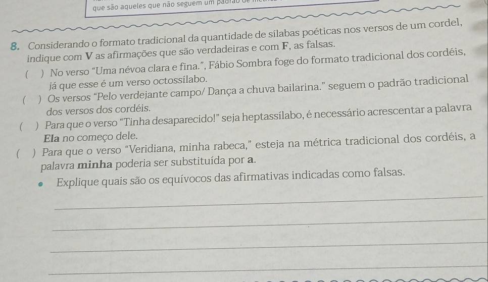 que são aqueles que não seguem um padiãoo 
8. Considerando o formato tradicional da quantidade de sílabas poéticas nos versos de um cordel, 
indique com V as afirmações que são verdadeiras e com F, as falsas. 
 ) No verso “Uma névoa clara e fina.”, Fábio Sombra foge do formato tradicional dos cordéis, 
já que esse é um verso octossílabo. 
( ) Os versos “Pelo verdejante campo/ Dança a chuva bailarina.” seguem o padrão tradicional 
dos versos dos cordéis. 
 ) Para que o verso “Tinha desaparecido!” seja heptassílabo, é necessário acrescentar a palavra 
Ela no começo dele. 
 ) Para que o verso “Veridiana, minha rabeca,” esteja na métrica tradicional dos cordéis, a 
palavra minha poderia ser substituída por a. 
_ 
Explique quais são os equívocos das afirmativas indicadas como falsas. 
_ 
_ 
_