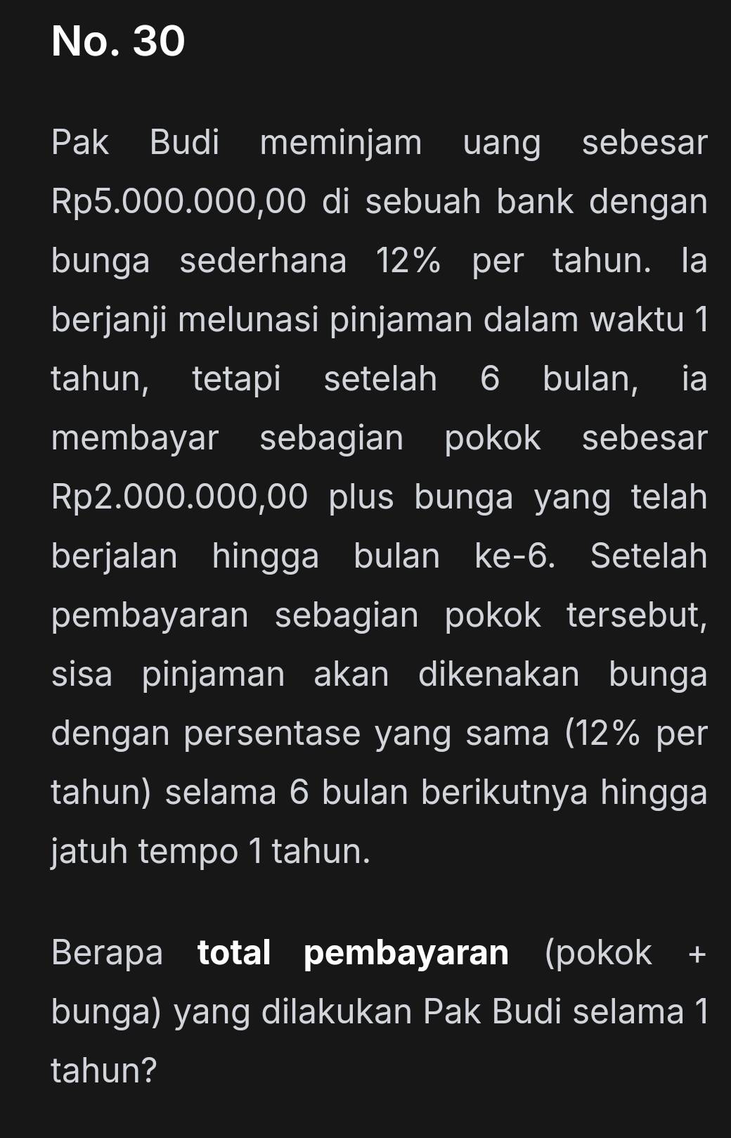 No. 30 
Pak Budi meminjam uang sebesar
Rp5.000.000,00 di sebuah bank dengan 
bunga sederhana 12% per tahun. la 
berjanji melunasi pinjaman dalam waktu 1
tahun, tetapi setelah 6 bulan, ia 
membayar sebagian pokok sebesar
Rp2.000.000,00 plus bunga yang telah 
berjalan hingga bulan ke -6. Setelah 
pembayaran sebagian pokok tersebut, 
sisa pinjaman akan dikenakan bunga 
dengan persentase yang sama (12% per 
tahun) selama 6 bulan berikutnya hingga 
jatuh tempo 1 tahun. 
Berapa total pembayaran (pokok + 
bunga) yang dilakukan Pak Budi selama 1
tahun?