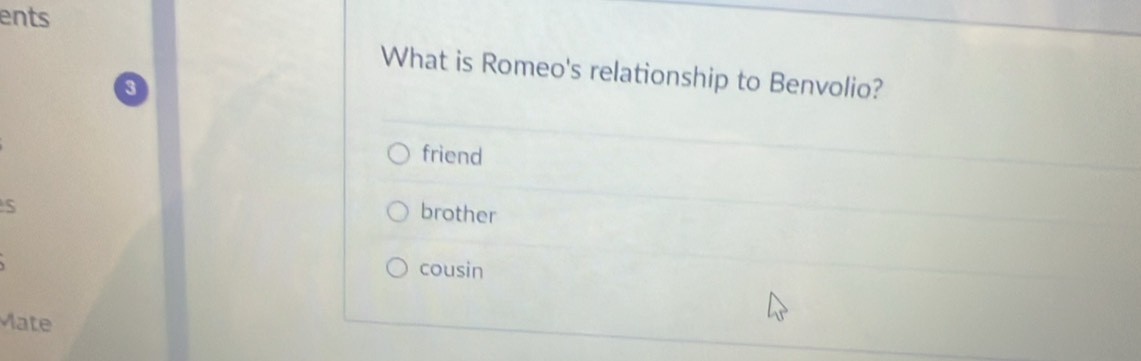 ents
What is Romeo's relationship to Benvolio?
3
friend
S
brother
cousin
Mate