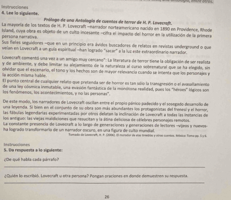 10, entre otros.
Instrucciones
4. Lee lo siguiente.
Prólogo de una Antología de cuentos de terror de H. P. Lovecraft.
La mayoría de los textos de H. P. Lovecraft -narrador norteamericano nacido en 1890 en Providence, Rhode
Island, cuya obra es objeto de un culto incesante -cifra el impacto del horror en la utilización de la primera
persona narrativa.
Sus fieles seguidores -que en un principio era ávidos buscadores de relatos en revistas underground o que
velan en Lovecraft a un guía espiritual -han logrado “sacar” a la luz este extraordinario narrador.
Lovecraft comentó una vez a un amigo muy cercano": La literatura de terror tiene la obligación de ser realista
y de ambiente, y debe limitar su alejamiento de la naturaleza al curso sobrenatural que se ha elegido, sin
olvidar que el escenario, el tono y los hechos son de mayor relevancia cuando se intenta que los personajes y
la acción misma hable.
El punto central de cualquier relato que pretenda ser de horror es tan sólo la transgresión o el avasallamiento
de una ley cósmica inmutable, una evasión fantástica de la monótona realidad, pues los "héroes" lógicos son
los fenómenos, los acontecimientos, y no las personas'.
De este modo, los narradores de Lovecraft oscilan entre el propio pánico padecido y el sosegado desarrollo de
una leyenda. Si bien en el conjunto de su obra son más abundantes los protagonistas del frenesí y el horror,
las fábulas legendarias experimentadas por otros delatan la inclinación de Lovecraft a todas las instancías de
los antiguo: las viejas maldiciones que resucitan y la átina deliciosa de célebres personajes remotos.
La constante presencia de Lovecraft a lo largo de generaciones y generaciones de lectores -vijeos y nuevos-
ha logrado transformario de un narrador oscuro, en una figura de culto mundial.
Tomado de Lovecraft, H. P. (2006). El morador de elas tinieblas y otros cuenios. México: Tomo pp. 5 y 6.
Instrucciones
5. Da respuesta a lo siguiente:
¿De qué habla cada párrafo?
_
¿Quién lo escribió. Lovecraft u otra persona? Pongan oraciones en donde demuestren su respuesta.
_
26