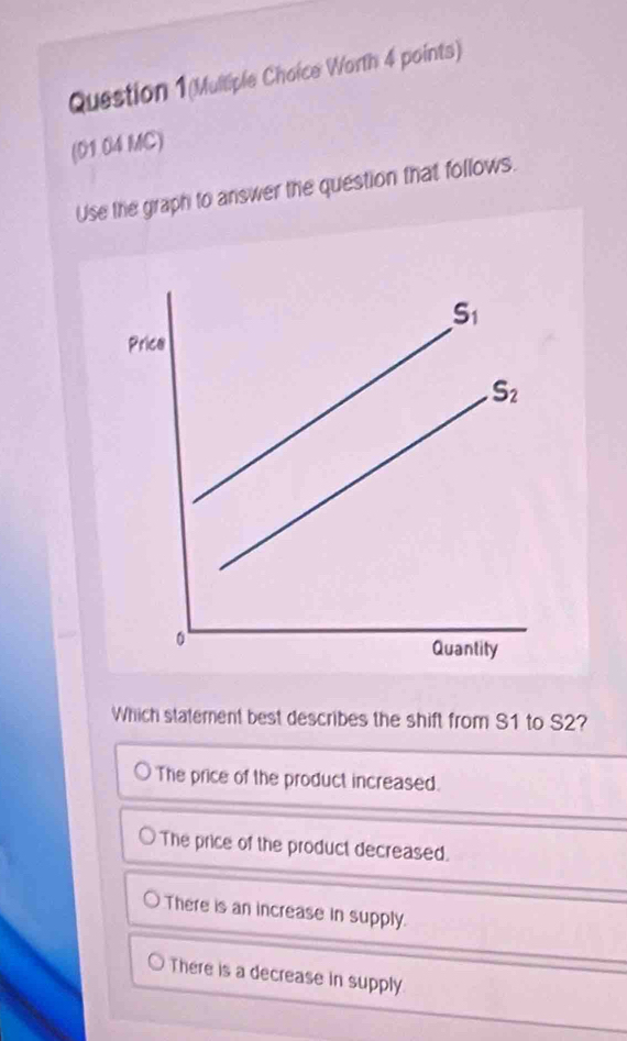 Question 1(Mulliple Choice Worth 4 points)
(01.04 MC)
Use the graph to answer the question that follows.
Which statement best describes the shift from S1 to S2?
The price of the product increased.
The price of the product decreased.
There is an increase in supply.
There is a decrease in supply