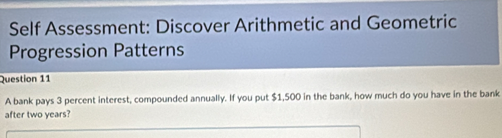 Self Assessment: Discover Arithmetic and Geometric 
Progression Patterns 
Question 11 
A bank pays 3 percent interest, compounded annually. If you put $1,500 in the bank, how much do you have in the bank 
after two years?