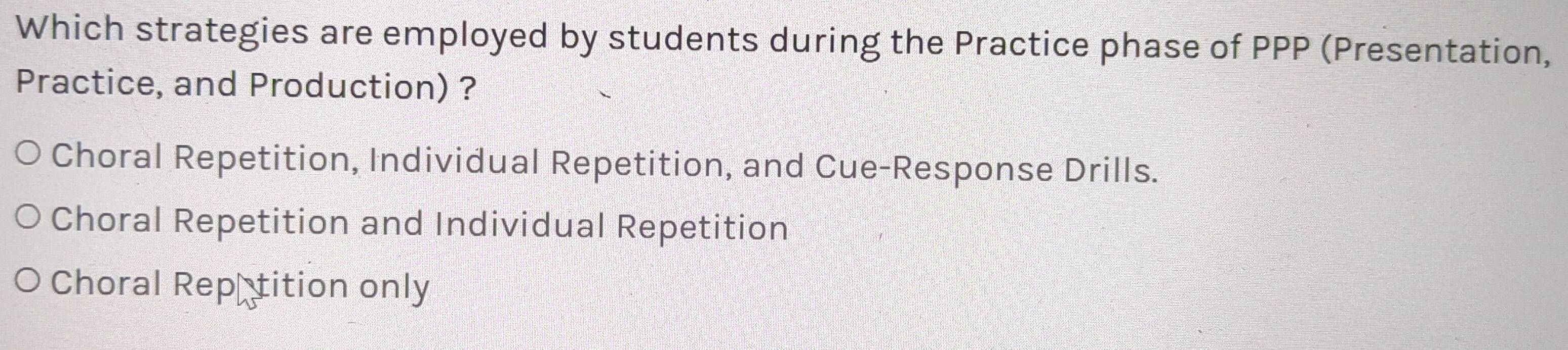 Which strategies are employed by students during the Practice phase of PPP (Presentation,
Practice, and Production) ?
Choral Repetition, Individual Repetition, and Cue-Response Drills.
Choral Repetition and Individual Repetition
Choral Rep€tition only