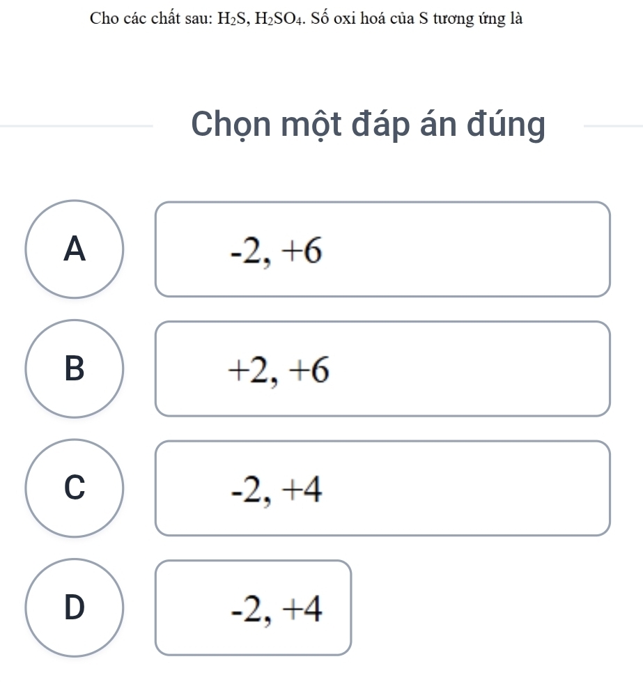 Cho các chất sau: H_2S, H_2SO_4. Số oxi hoá của S tương ứng là
Chọn một đáp án đúng
A -2, +6
B +2, +6
C -2, +4
D -2, +4