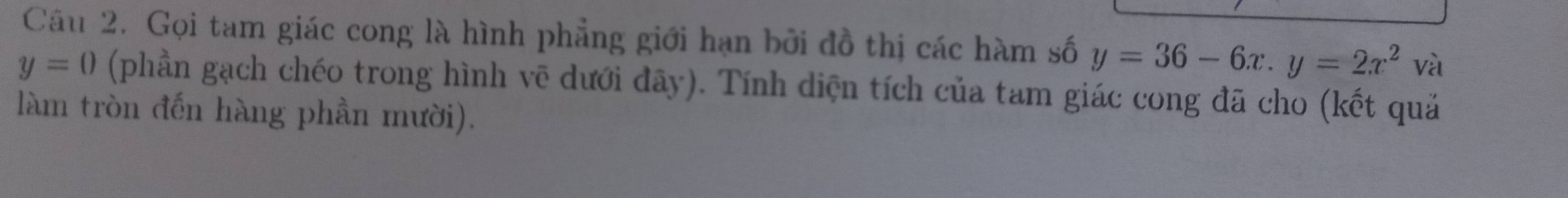 Gọi tam giác cong là hình phẳng giới hạn bởi đồ thị các hàm số y=36-6x. y=2x^2 và
y=0 (phần gạch chéo trong hình vẽ dưới đãy). Tính diện tích của tam giác cong đã cho (kết quả 
làm tròn đến hàng phần mười).