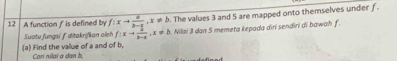 A function f is defined by f:xto  a/b-x , x!= b. The values 3 and 5 are mapped onto themselves under f.
Suatu fungsi f ditakrifkan oleh f:xto  a/b-x , x!= b. Nilai 3 dan 5 memeta kepada diri sendiri di bawah f.
(a) Find the value of a and of b,
Cari nilai a dan b,