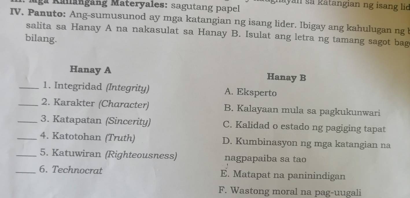 gnayan sa katangian ng isang lid
Iga Kallängang Materyales: sagutang papel
IV. Panuto: Ang-sumusunod ay mga katangian ng isang lider. Ibigay ang kahulugan ng b
salita sa Hanay A na nakasulat sa Hanay B. Isulat ang letra ng tamang sagot bag
bilang.
Hanay A Hanay B
_1. Integridad (Integrity) A. Eksperto
_2. Karakter (Character) B. Kalayaan mula sa pagkukunwari
_3. Katapatan (Sincerity) C. Kalidad o estado ng pagiging tapat
_4. Katotohan (Truth) D. Kumbinasyon ng mga katangian na
_5. Katuwiran (Righteousness) nagpapaiba sa tao
_6. Technocrat E. Matapat na paninindigan
F. Wastong moral na pag-uugali