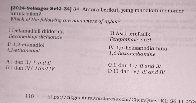 [2024-Selangor-Set2-34] 34. Antara berikut, yang manakah monomer
untuk nilon?
Which of the following are monomers of nylon?
I Dekanadioil diklorida III Asid tereftalik
Decanedioyl dichloride Terephthalic acid
II 1, 2 -etanadiol IV 1, 6 -heksanadiamina
1, 2 -ethanediol 1, 6 -hexanediamine
A I dan II/ I and II C II dan III/ II and III
B 1 dan IV/ I and IV D III dan IV/ III and IV
118 https://cikguadura.wordpress.com/ChemQuest K1: 26 11 202