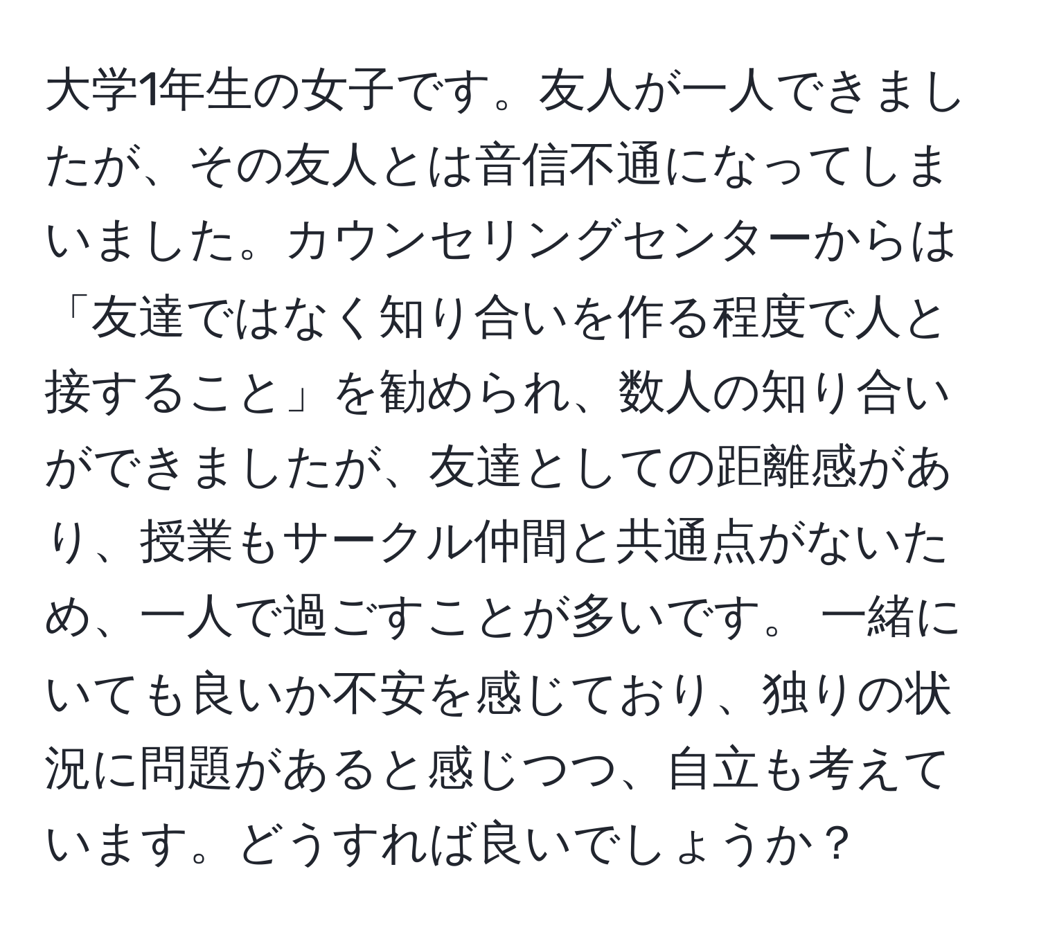 大学1年生の女子です。友人が一人できましたが、その友人とは音信不通になってしまいました。カウンセリングセンターからは「友達ではなく知り合いを作る程度で人と接すること」を勧められ、数人の知り合いができましたが、友達としての距離感があり、授業もサークル仲間と共通点がないため、一人で過ごすことが多いです。 一緒にいても良いか不安を感じており、独りの状況に問題があると感じつつ、自立も考えています。どうすれば良いでしょうか？