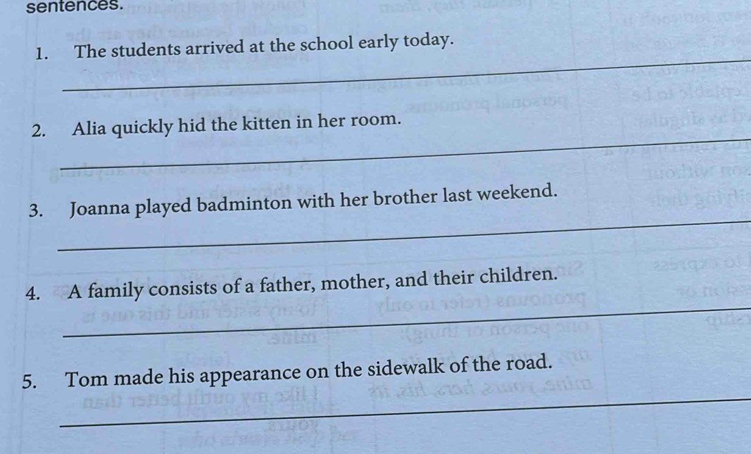 sentences. 
_ 
1. The students arrived at the school early today. 
_ 
2. Alia quickly hid the kitten in her room. 
_ 
3. Joanna played badminton with her brother last weekend. 
_ 
4. A family consists of a father, mother, and their children. 
_ 
5. Tom made his appearance on the sidewalk of the road.