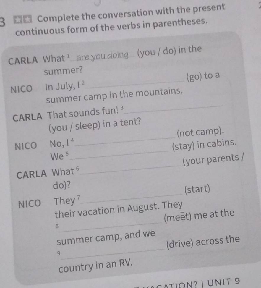 Complete the conversation with the present 

continuous form of the verbs in parentheses. 
CARLA What ' are you doing (you / do) in the 
summer? 
NICO In July, I^2 _ (go) to a 
_ 
summer camp in the mountains. 
CARLA That sounds fun!³ 
(you / sleep) in a tent? 
NICO No, 1^4 _ (not camp). 
We 5_ (stay) in cabins. 
CARLA What⁶_ (your parents / 
do)? 
NICO They 7_ (start) 
_ 
their vacation in August. They 
(meet) me at the 
8 
_ 
summer camp, and we 
(drive) across the 
9 
country in an RV. 
cATIoN? | UNIT 9