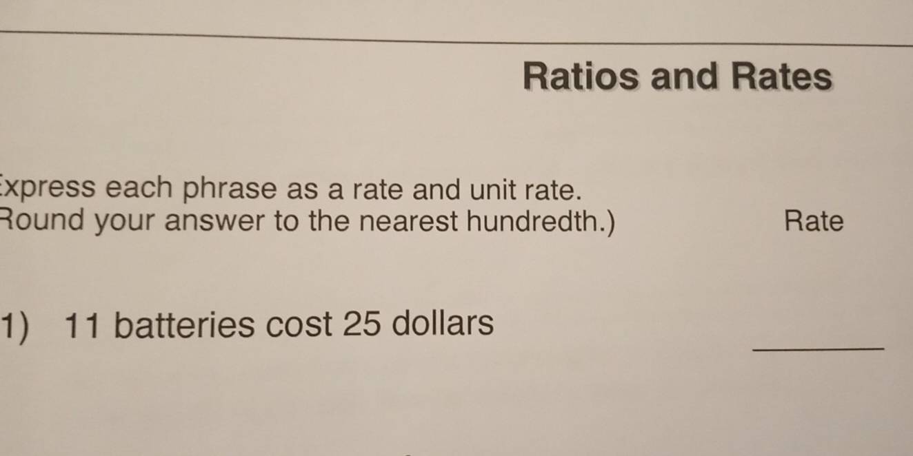 Ratios and Rates 
Express each phrase as a rate and unit rate. 
Round your answer to the nearest hundredth.) Rate 
_ 
1) 11 batteries cost 25 dollars