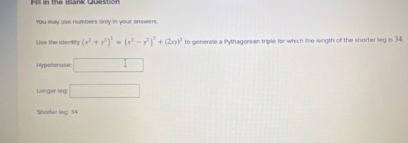 Fill in the Blank Question
You may use numbers only in your answers.
Use the identity (x^2+y^2)^2=(x^2-y^2)^2+(2xy)^2 to generate a Pythagorean triple for which the length of the shorter leg is 34.
Hypotenuse: □ 
Longer leg □ 
Shorter leg: 34