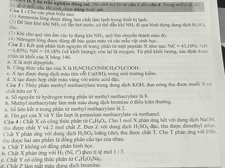 Câu trắc nghiệm đúng sai. Thí sinh trả lời từ câu 1 đến câu 4. Trong mỗi ý a), b),
c), d) ở mỗi câu, thí sinh chọn đúng hoặc sai.
Câu 1 : Cho các phát biểu sau:
(1) Ammonia long được dùng làm chất làm lạnh trong thiết bị lạnh.
(2) Để làm khô khí NH, có lẫn hơi nước, có thể dẫn khí NH, đi qua bình dựng dung dịch H_2SO_4
dặc.
(3) Khi cho quỳ tím ẩm vào lọ đựng khí NH_3 , quỳ tím chuyền thành màu đỏ.
(4) Nitrogen long được dùng để bảo quản máu và các mẫu vật sinh học.
Câu 2 : Kết quả phân tích nguyên tố trong phân tử một peptide X như sau: % C=41,10% ;% H
=6,85% ;% N=19,18% (về khối lượng); còn lại là oxygen. Từ phổ khối lượng, xác định được
phân tử khối của X bằng 146.
a. X là một dipeptide.
b. Công thức cấu tạo của X là H_2NCH_2CONHCH_2CH_2COOH.
c. X tạo được dung dịch màu tím với Cu(OH)_2 trong môi trường kiểm.
d. X tạo được hợp chất màu vàng với nitric acid đặc.
Câu 3 : Thủy phân methyl methacrylate trong dung dịch KOH, đun nóng thu được muối X và
chất hữu cơ Y.
a. Số nguyên tử hydrogen trong phân tử methyl methacrylate là 8.
b. Methyl methacrylate làm mất màu dung dịch bromine ở điều kiện thường.
c. Số liên kết π trong phân tử methyl methacrylate là 2.
d. Tên gọi của X và Y lần lượt là potassium methacrylate và methanol.
Câu 4 : Chất X có công thức phân tử C_6H_8O_4. Cho 1 mol X phản ứng hết với dung dịch NaOH.
thu được chất Y và 2 mol chất Z. Đun Z với dung dịch H_2SO_4dac , thu được dimethyl ether.
Chất Y phản ứng với dung dịch H_2SO_4 loãng (dư), thu được chất T. Cho T phản ứng với HBr,
thu được hai sản phẩm là đồng phân cấu tạo của nhau.
a. Chất T không có đồng phân hình học.
b. Chất X phản ứng với H_2(Ni,t^o) theo tỉ iệ mo 1:3.
c. Chất Y có công thức phân tử C_4H_4O_4Na_2.
d. Chất Z làm mất màu dung dịch bromine.