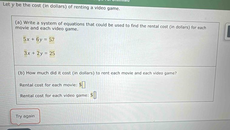 Let y be the cost (in dollars) of renting a video game. 
(a) Write a system of equations that could be used to find the rental cost (in dollars) for each 
movie and each video game.
5x+6y=57
3x+2y=25
(b) How much did it cost (in dollars) to rent each movie and each video game? 
Rental cost for each movie: $□
Rental cost for each video game: $
Try again