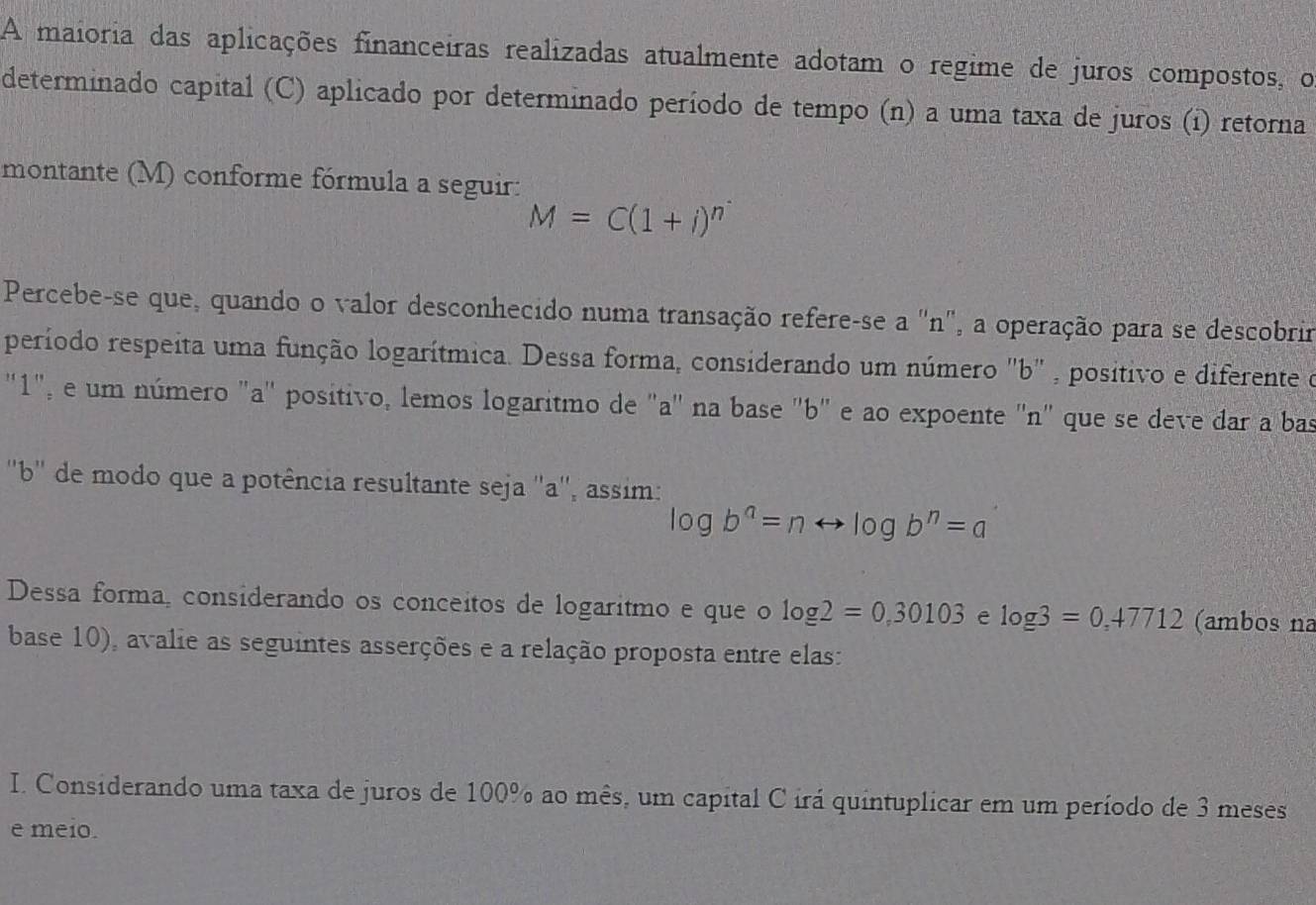 A maioria das aplicações financeiras realizadas atualmente adotam o regime de juros compostos, o 
determinado capital (C) aplicado por determinado período de tempo (n) a uma taxa de juros (i) retorna 
montante (M) conforme fórmula a seguir:
M=C(1+i)^n
Percebe-se que, quando o valor desconhecido numa transação refere-se a 'n', a operação para se descobrir 
período respeita uma função logarítmica. Dessa forma, considerando um número "b" , positivo e diferente do 
"1", e um número "a" positivo, lemos logaritmo de "a" na base "b" e ao expoente "n" que se deve dar a bas 
''b'' de modo que a potência resultante seja ''a'', assim:
log b^a=nrightarrow log b^n=a
Dessa forma, considerando os conceitos de logaritmo e que o log 2=0.30103 e log 3=0,47712 (ambos na 
base 10), avalie as seguintes asserções e a relação proposta entre elas: 
I. Considerando uma taxa de juros de 100% ao mês, um capital C irá quintuplicar em um período de 3 meses 
e meio.