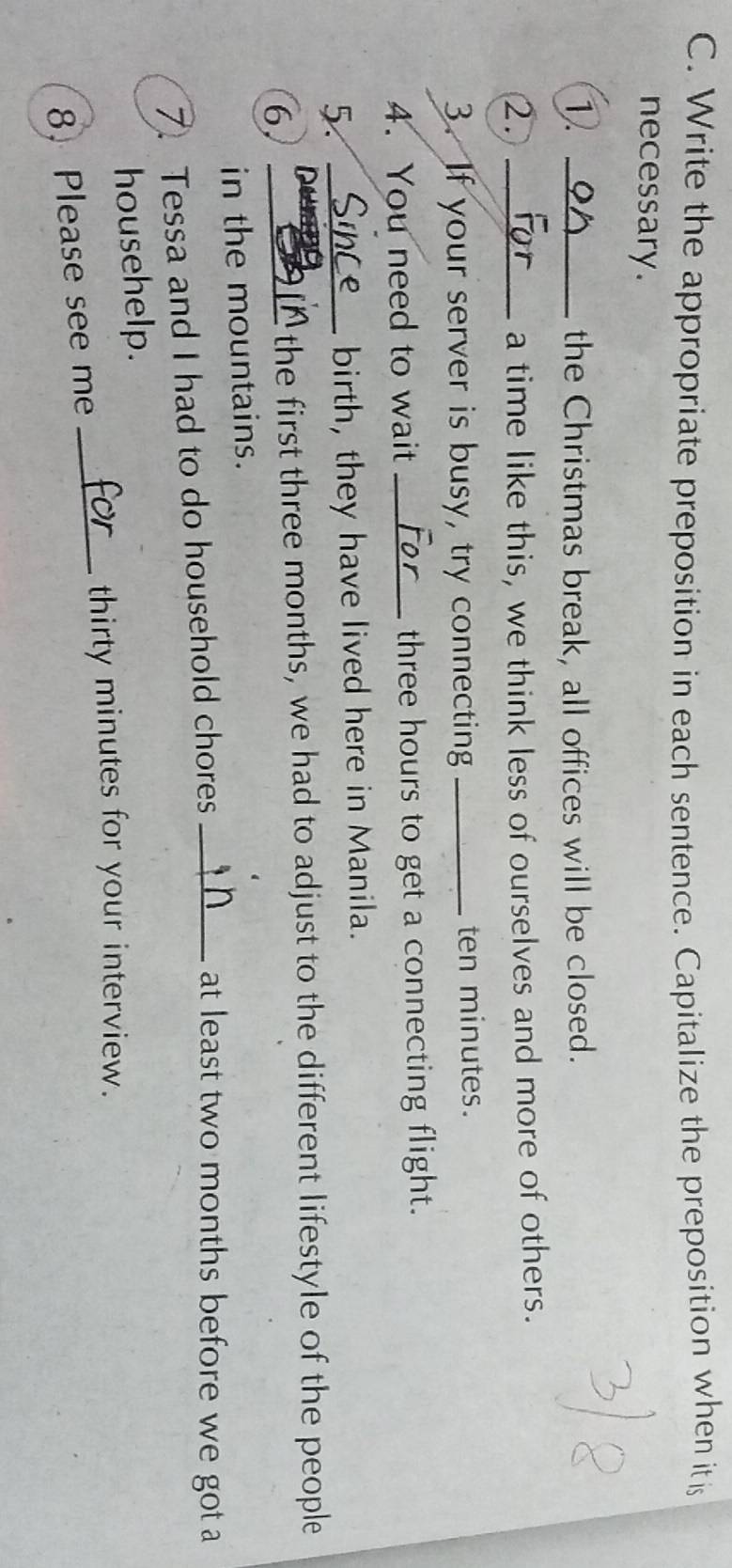 Write the appropriate preposition in each sentence. Capitalize the preposition when it is 
necessary. 
1. _the Christmas break, all offices will be closed. 
2. _a time like this, we think less of ourselves and more of others. 
3. If your server is busy, try connecting_ ten minutes. 
4. You need to wait _ three hours to get a connecting flight. 
5 _birth, they have lived here in Manila. 
6._ 
the first three months, we had to adjust to the different lifestyle of the people 
in the mountains. 
7. Tessa and I had to do household chores_ 
at least two months before we got a 
househelp. 
_thirty minutes for your interview. 
8. Please see me