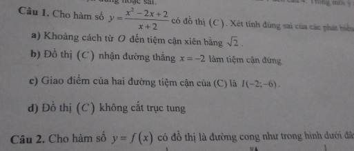 ng mời y 
Câu 1. Cho hàm số y= (x^2-2x+2)/x+2  có đồ thị (C). Xét tính đúng sai của các phát biểu 
a) Khoảng cách từ O đến tiệm cận xiên bằng sqrt(2). 
b) Đồ thị (C) nhận đường thẳng x=-2 làm tiệm cận đứng 
c) Giao điểm của hai đường tiệm cận của (C) là I(-2;-6). 
d) Đồ thị (C) không cắt trục tung 
Câu 2. Cho hàm số y=f(x) có đồ thị là đường cong như trong hình dưới đât