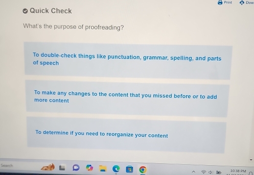 Print Dow
Quick Check
What's the purpose of proofreading?
To double-check things like punctuation, grammar, spelling, and parts
of speech
To make any changes to the content that you missed before or to add
more content
To determine if you need to reorganize your content
Search
10:38 PM