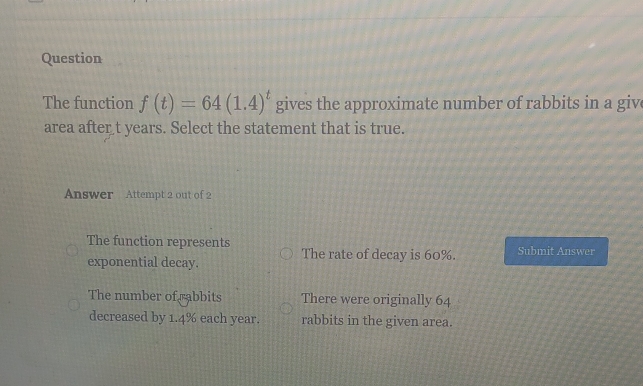 Question
The function f(t)=64(1.4)^t gives the approximate number of rabbits in a giv
area after t years. Select the statement that is true.
Answer Attempt 2 out of 2
The function represents Submit Answer
exponential decay. The rate of decay is 60%.
The number of rabbits There were originally 64
decreased by 1.4% each year. rabbits in the given area.