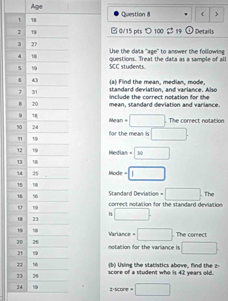 Age 
Question 8 < > 
1 18
2 19 □ 0/15 pts つ 100 2 19 Details 
3 27 
Use the data "age" to answer the following 
4 18 questions. Treat the data as a sample of all
5 19
SCC students. 
6 43 (a) Find the mean, median, mode, 
7 31 standard deviation, and variance. Also 
include the correct notation for the 
8 20 mean, standard deviation and variance. 
9 18
Mean = □. . The correct notation
10 24
for the mean is □.
11 19
12 19 Median =□ 30
13 18
14 25 Mode =□
15 18
16 16
Standard Deviation =□ .The
17 19
correct notation for the standard deviation 
is □.
18 23
19 18 . The correct 
Variance =□
20 26
notation for the variance is □.
21 19
22 16 (b) Using the statistics above, find the z - 
23 26
score of a student who is 42 years old.
24 19
z-score=□