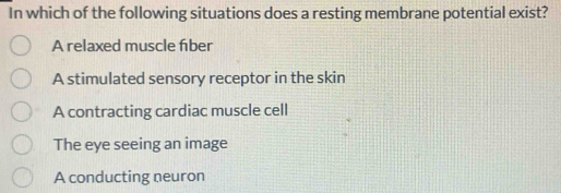 In which of the following situations does a resting membrane potential exist?
A relaxed muscle fber
A stimulated sensory receptor in the skin
A contracting cardiac muscle cell
The eye seeing an image
A conducting neuron