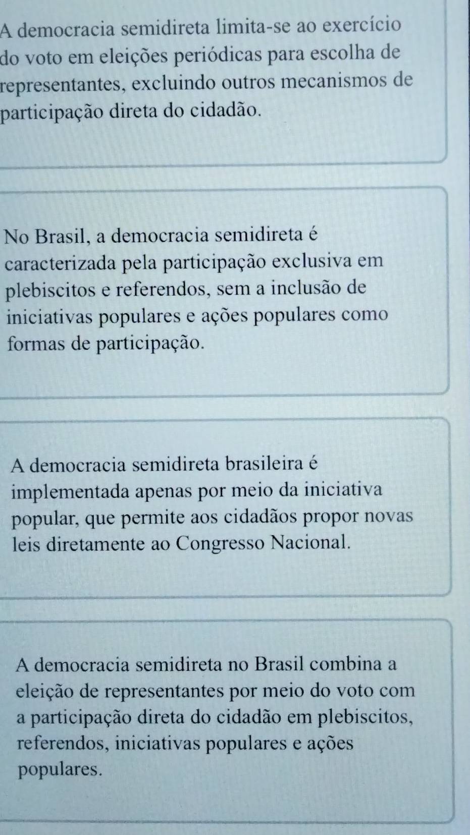 A democracia semidireta limita-se ao exercício
do voto em eleições periódicas para escolha de
representantes, excluindo outros mecanismos de
participação direta do cidadão.
No Brasil, a democracia semidireta é
caracterizada pela participação exclusiva em
plebiscitos e referendos, sem a inclusão de
iniciativas populares e ações populares como
formas de participação.
A democracia semidireta brasileira é
implementada apenas por meio da iniciativa
popular, que permite aos cidadãos propor novas
leis diretamente ao Congresso Nacional.
A democracia semidireta no Brasil combina a
eleição de representantes por meio do voto com
a participação direta do cidadão em plebiscitos,
referendos, iniciativas populares e ações
populares.