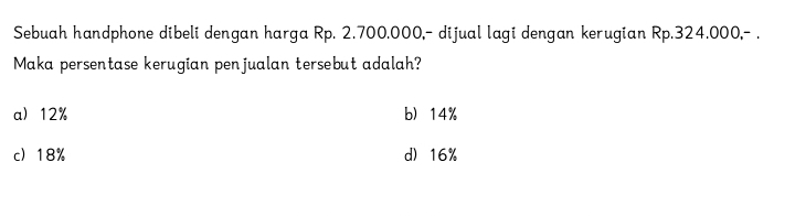 Sebuah handphone dibeli dengan harga Rp. 2.700.000,- dijual lagi dengan kerugian Rp.324.000,- .
Maka persentase kerugian penjualan tersebut adalah?
a) 12% b 14%
c 18% d) 16%