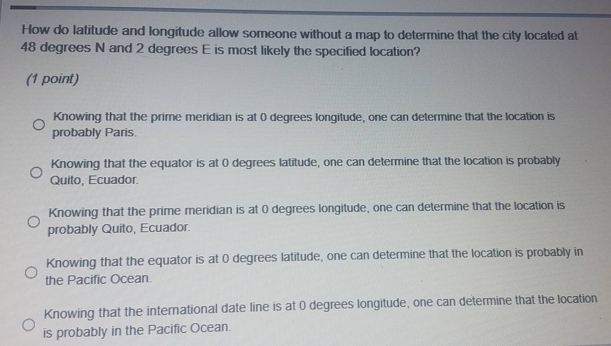 How do latitude and longitude allow someone without a map to determine that the city located at
48 degrees N and 2 degrees E is most likely the specified location?
(1 point)
Knowing that the prime meridian is at 0 degrees longitude, one can determine that the location is
probably Paris.
Knowing that the equator is at 0 degrees latitude, one can determine that the location is probably
Quito, Ecuador.
Knowing that the prime meridian is at 0 degrees longitude, one can determine that the location is
probably Quito, Ecuador.
Knowing that the equator is at 0 degrees latitude, one can determine that the location is probably in
the Pacific Ocean.
Knowing that the international date line is at 0 degrees longitude, one can determine that the location
is probably in the Pacific Ocean.