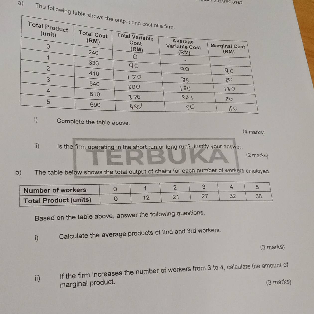 2024/ECO162 
a) The following t 
i) Complete the table above. 
(4 marks) 
ii) Is the firm operating in the short run or long run? Justify your answer. 
(2 marks) 
b) The table below shows the total output of chairs for each number of workers employed. 
Based on the table above, answer the following questions. 
i) Calculate the average products of 2nd and 3rd workers. 
(3 marks) 
ii) If the firm increases the number of workers from 3 to 4, calculate the amount of 
marginal product. 
(3 marks)