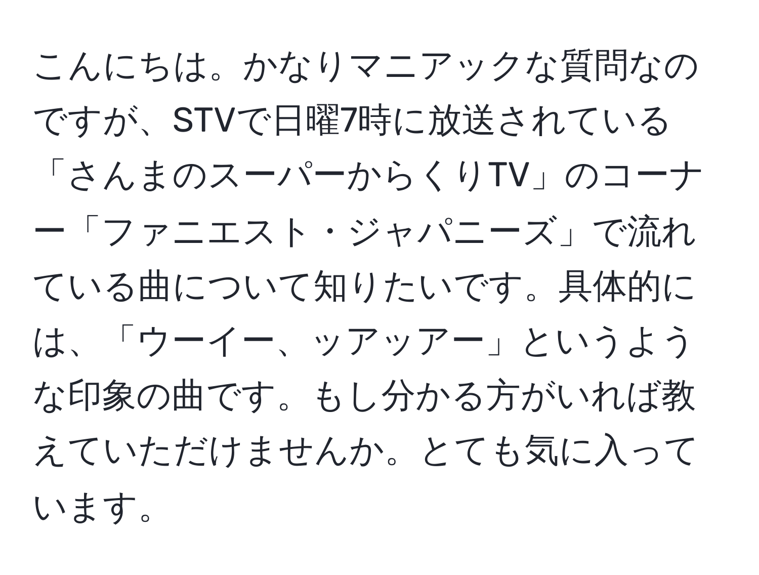 こんにちは。かなりマニアックな質問なのですが、STVで日曜7時に放送されている「さんまのスーパーからくりTV」のコーナー「ファニエスト・ジャパニーズ」で流れている曲について知りたいです。具体的には、「ウーイー、ッアッアー」というような印象の曲です。もし分かる方がいれば教えていただけませんか。とても気に入っています。