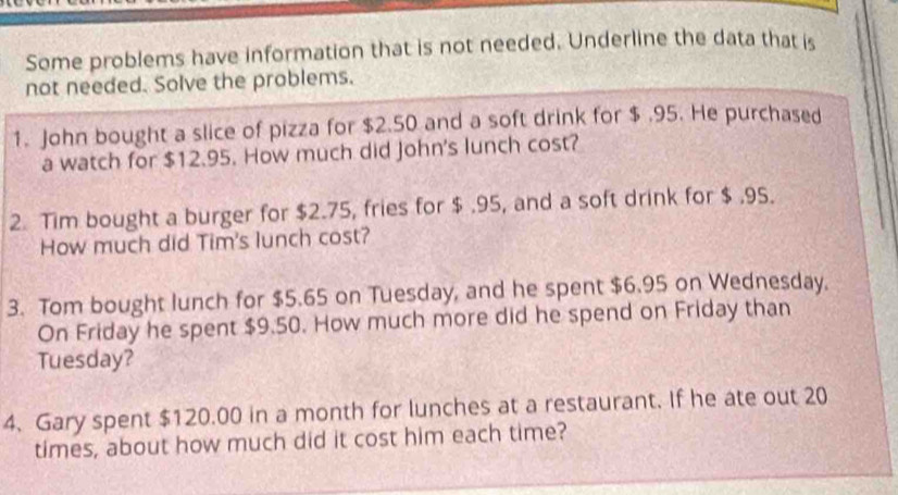 Some problems have information that is not needed. Underline the data that is 
not needed. Solve the problems. 
1. John bought a slice of pizza for $2.50 and a soft drink for $ .95. He purchased 
a watch for $12.95. How much did John's lunch cost? 
2. Tim bought a burger for $2.75, fries for $ .95, and a soft drink for $ .95. 
How much did Tim's lunch cost? 
3. Tom bought lunch for $5.65 on Tuesday, and he spent $6.95 on Wednesday. 
On Friday he spent $9.50. How much more did he spend on Friday than 
Tuesday? 
4. Gary spent $120.00 in a month for lunches at a restaurant. If he ate out 20
times, about how much did it cost him each time?