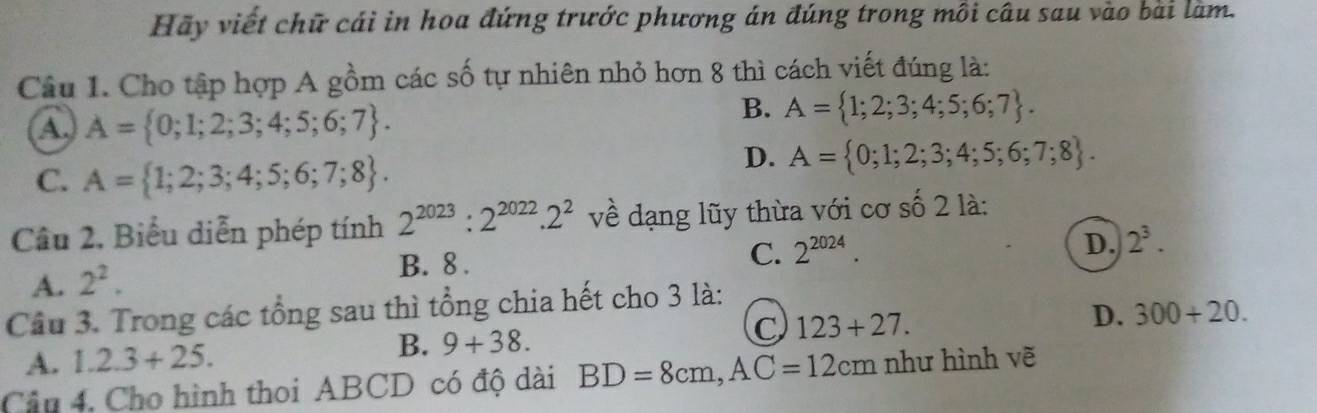 Hãy viết chữ cái in hoa đứng trước phương án đúng trong môi câu sau vào bài làm.
Câu 1. Cho tập hợp A gồm các số tự nhiên nhỏ hơn 8 thì cách viết đúng là:
A, A= 0;1;2;3;4;5;6;7.
B. A= 1;2;3;4;5;6;7.
C. A= 1;2;3;4;5;6;7;8.
D. A= 0;1;2;3;4;5;6;7;8. 
Câu 2, Biểu diễn phép tính 2^(2023):2^(2022).2^2 về dạng lũy thừa với cơ số 2 là:
D. 2^3.
A. 2^2.
B. 8.
C. 2^(2024). 
Câu 3. Trong các tổng sau thì tổng chia hết cho 3 là:
A. 1.2.3+25. B. 9+38. C 123+27.
D. 300+20. 
Câu 4, Cho hình thoi ABCD có độ dài BD=8cm, AC=12cm như hình vẽ