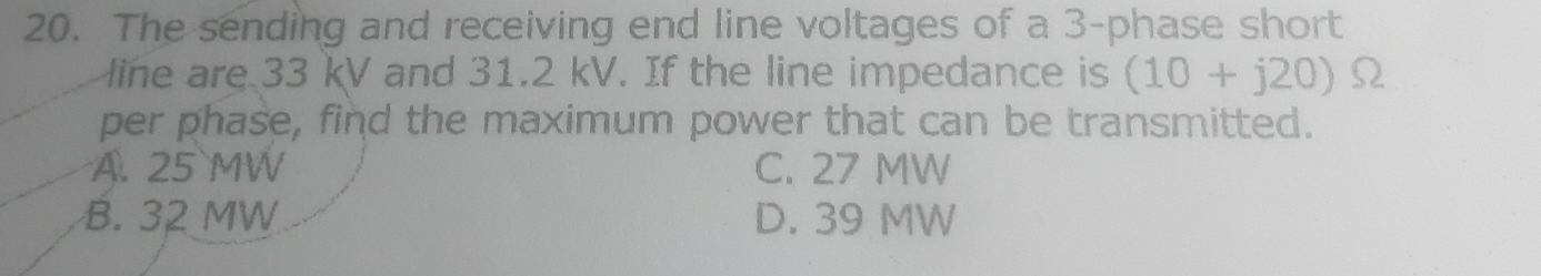 The sending and receiving end line voltages of a 3 -phase short
line are 33 kV and 31.2 kV. If the line impedance is (10+j20) Ω
per phase, find the maximum power that can be transmitted.
A. 25 MW C. 27 MW
B. 32 MW D. 39 MW