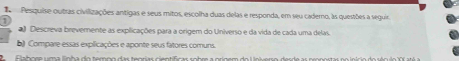 Pesquise outras civillizações antigas e seus mitos, escolha duas delas e responda, em seu caderno, às questões a seguir. 
1 
a) Descreva brevemente as explicações para a orígem do Universo e da vida de cada uma delas. 
b) Compare essas explicações e aponte seus fatores comuns. 
2a Elalbore uma linha do tempo das teorias científicas sobre a origem do Universo, desde as propostas no início do século XX até a