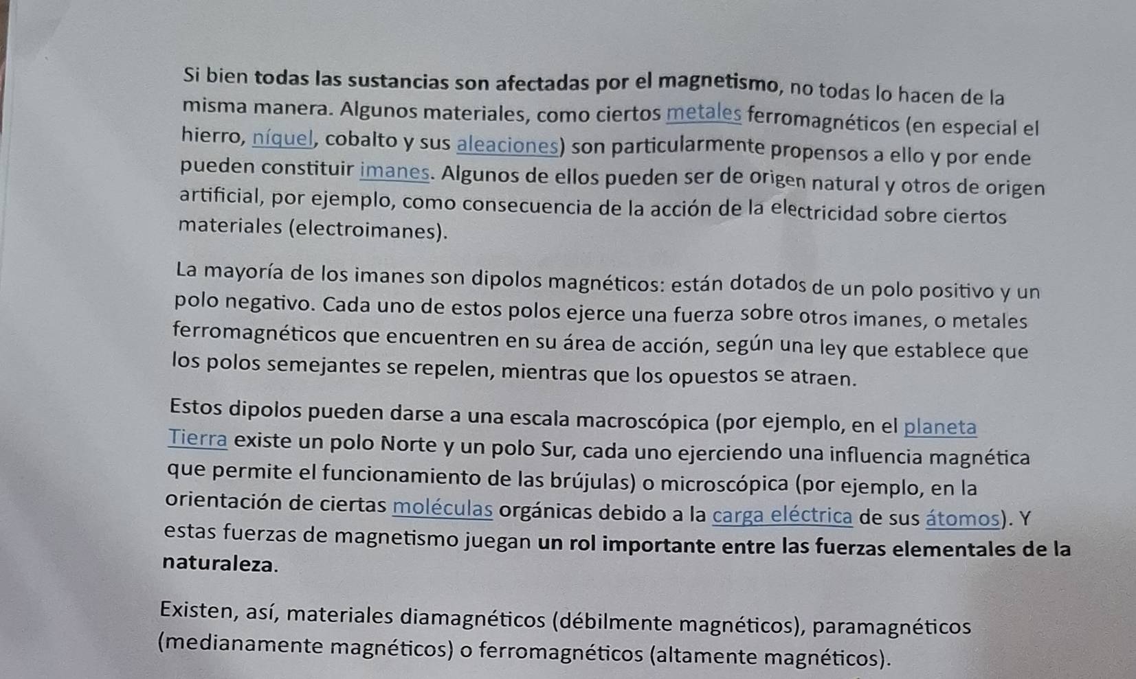 Si bien todas las sustancias son afectadas por el magnetismo, no todas lo hacen de la 
misma manera. Algunos materiales, como ciertos metales ferromagnéticos (en especial el 
hierro, níquel, cobalto y sus aleaciones) son particularmente propensos a ello y por ende 
pueden constituir imanes. Algunos de ellos pueden ser de origen natural y otros de origen 
artificial, por ejemplo, como consecuencia de la acción de la electricidad sobre ciertos 
materiales (electroimanes). 
La mayoría de los imanes son dipolos magnéticos: están dotados de un polo positivo y un 
polo negativo. Cada uno de estos polos ejerce una fuerza sobre otros imanes, o metales 
ferromagnéticos que encuentren en su área de acción, según una ley que establece que 
los polos semejantes se repelen, mientras que los opuestos se atraen. 
Estos dipolos pueden darse a una escala macroscópica (por ejemplo, en el planeta 
Tierra existe un polo Norte y un polo Sur, cada uno ejerciendo una influencia magnética 
que permite el funcionamiento de las brújulas) o microscópica (por ejemplo, en la 
orientación de ciertas moléculas orgánicas debido a la carga eléctrica de sus átomos). Y 
estas fuerzas de magnetismo juegan un rol importante entre las fuerzas elementales de la 
naturaleza. 
Existen, así, materiales diamagnéticos (débilmente magnéticos), paramagnéticos 
(medianamente magnéticos) o ferromagnéticos (altamente magnéticos).