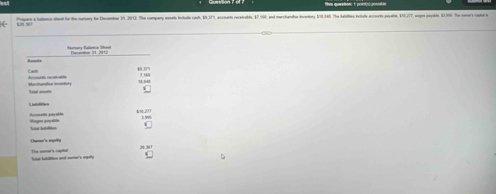 est This question: 1 point(s) possible 
Pmpare a balance sheet for the nursery for December 31, 2012. The company assets include cash, $9,371, accounts receivable, $7,160, and merchandise inventory, $18.048. The labilities include accounts payable, $10,277, wages payable, $3.95. The omer's capital in
520 307
Nursery Balance Sheet 
December 31, 2012 
Assets 
Cash $9,371
Accounts receivable 7,160
Marchandise inventory 18,048
Total assets 
Labilities 
Accounts payable $10,277 3.995
Vlages payable 
Total liabilities 
Owner's equity 
The owner's capital 20,307
Total liabilities and owner's equity