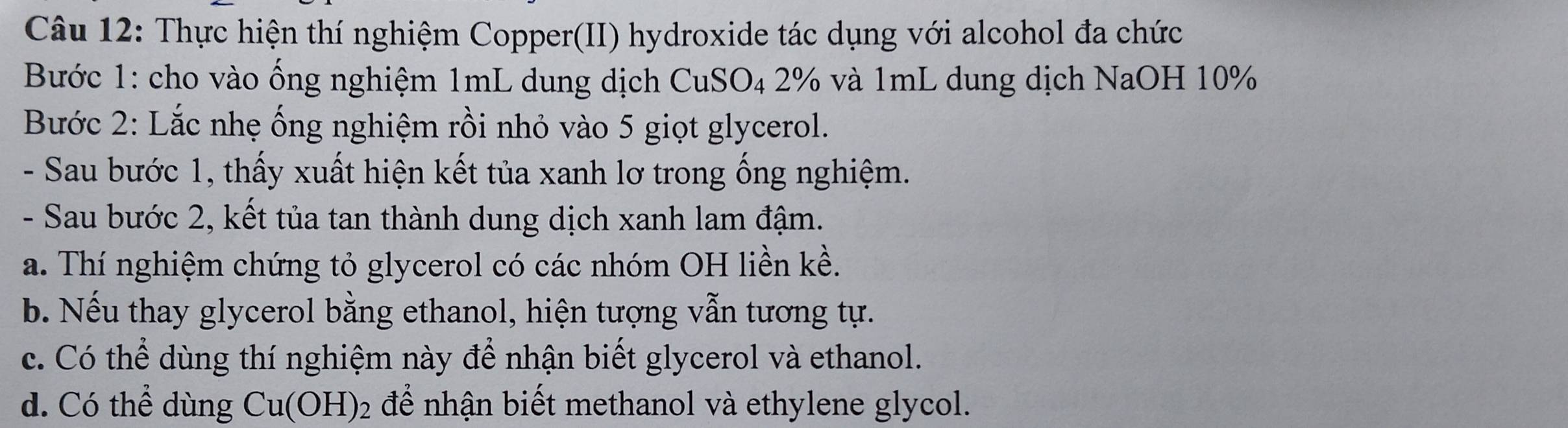 Thực hiện thí nghiệm Copper(II) hydroxide tác dụng với alcohol đa chức
Bước 1: cho vào ống nghiệm 1mL dung dịch CuSO₄ 2% và 1mL dung dịch NaOH 10%
Bước 2: Lắc nhẹ ống nghiệm rồi nhỏ vào 5 giọt glycerol.
- Sau bước 1, thấy xuất hiện kết tủa xanh lơ trong ống nghiệm.
- Sau bước 2, kết tủa tan thành dung dịch xanh lam đậm.
a. Thí nghiệm chứng tỏ glycerol có các nhóm OH liền kề.
b. Nếu thay glycerol bằng ethanol, hiện tượng vẫn tương tự.
c. Có thể dùng thí nghiệm này để nhận biết glycerol và ethanol.
d. Có thể dùng Cu(OH)_2 để nhận biết methanol và ethylene glycol.