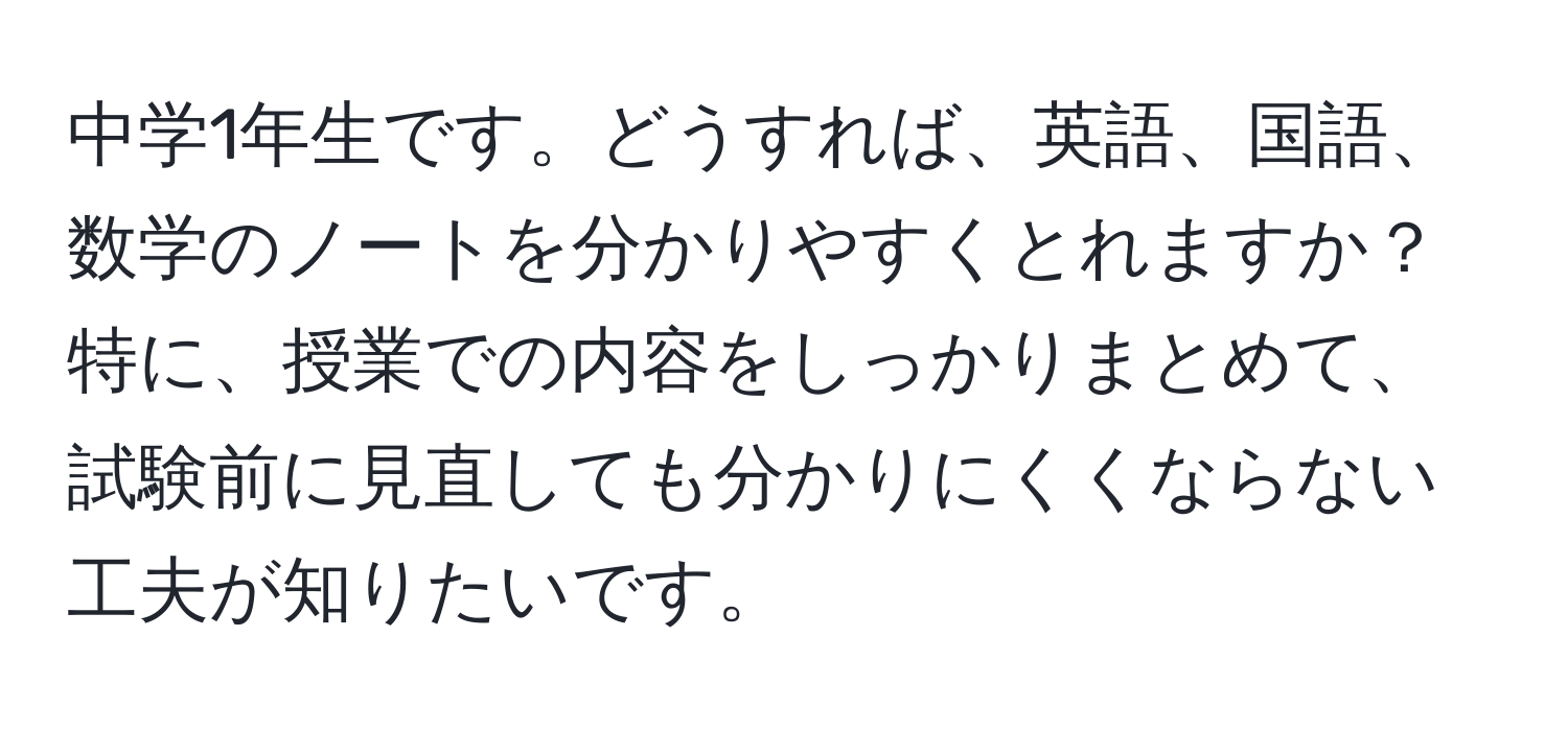 中学1年生です。どうすれば、英語、国語、数学のノートを分かりやすくとれますか？特に、授業での内容をしっかりまとめて、試験前に見直しても分かりにくくならない工夫が知りたいです。